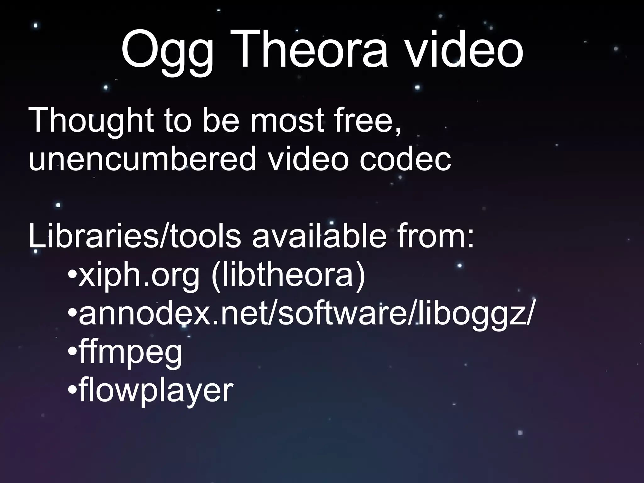 Ogg Theora video Thought to be most free, unencumbered video codec Libraries/tools available from: xiph.org (libtheora) annodex.net/software/liboggz/ ffmpeg flowplayer 