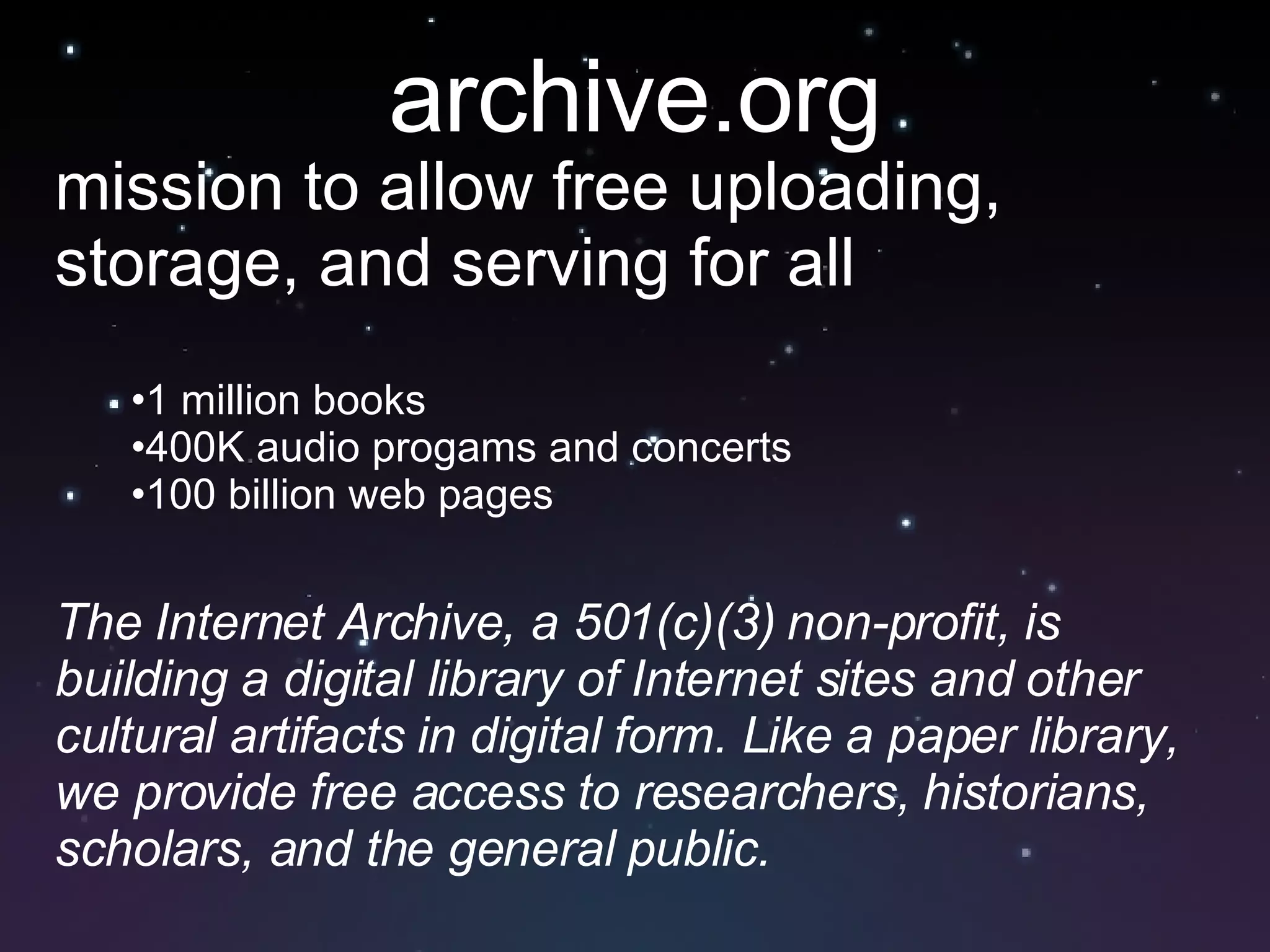 archive.org mission to allow free uploading, storage, and serving for all 1 million books 400K audio progams and concerts 100 billion web pages The Internet Archive, a 501(c)(3) non-profit, is building a digital library of Internet sites and other cultural artifacts in digital form. Like a paper library, we provide free access to researchers, historians, scholars, and the general public. 