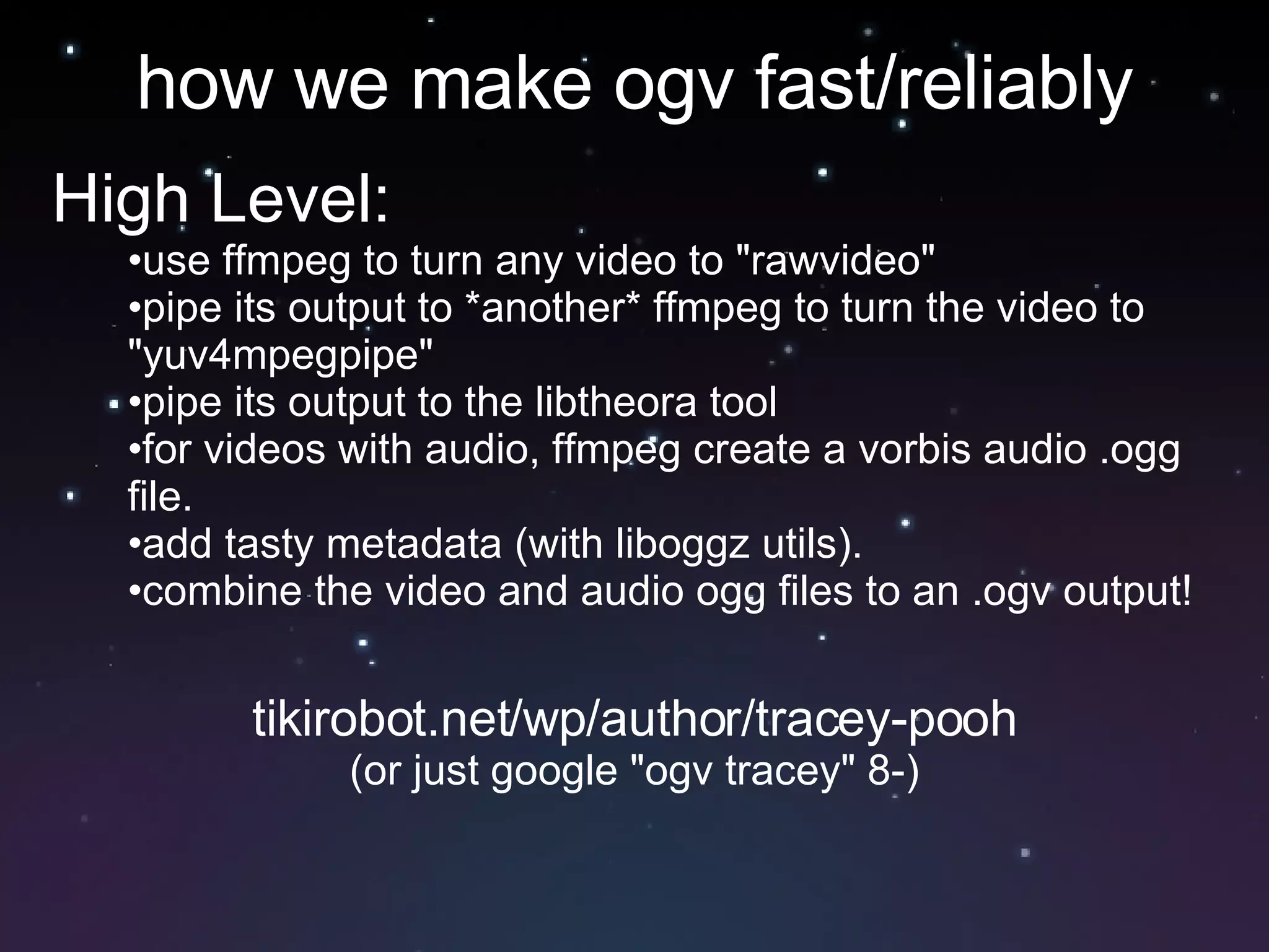 how we make ogv fast/reliably High Level:  use ffmpeg to turn any video to "rawvideo" pipe its output to *another* ffmpeg to turn the video to "yuv4mpegpipe" pipe its output to the libtheora tool for videos with audio, ffmpeg create a vorbis audio .ogg file.  add tasty metadata (with liboggz utils).  combine the video and audio ogg files to an .ogv output!  tikirobot.net/wp/author/tracey-pooh (or just google "ogv tracey" 8-) 