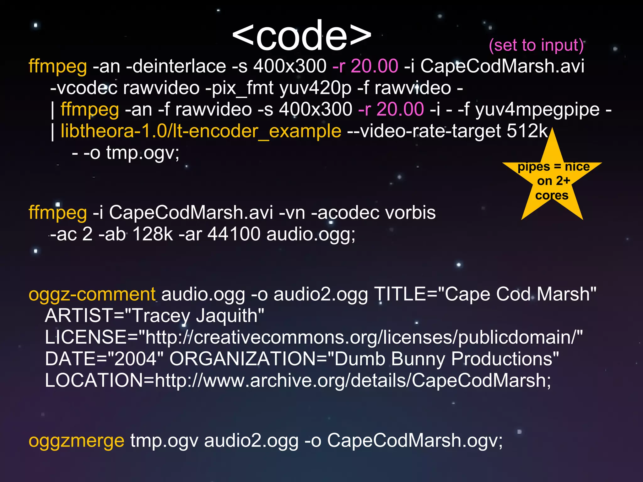 <code>  ffmpeg  -an -deinterlace -s 400x300  -r 20.00  -i CapeCodMarsh.avi -vcodec rawvideo -pix_fmt yuv420p -f rawvideo -  |  ffmpeg  -an -f rawvideo -s 400x300  -r 20.00  -i - -f yuv4mpegpipe - |  libtheora-1.0/lt-encoder_example  --video-rate-target 512k  - -o tmp.ogv; ffmpeg  -i CapeCodMarsh.avi -vn -acodec vorbis  -ac 2 -ab 128k -ar 44100 audio.ogg; oggz-comment  audio.ogg -o audio2.ogg TITLE="Cape Cod Marsh"  ARTIST="Tracey Jaquith"  LICENSE="http://creativecommons.org/licenses/publicdomain/"  DATE="2004" ORGANIZATION="Dumb Bunny Productions"  LOCATION=http://www.archive.org/details/CapeCodMarsh; oggzmerge  tmp.ogv audio2.ogg -o CapeCodMarsh.ogv; pipes = nice on 2+ cores  (set to input) 