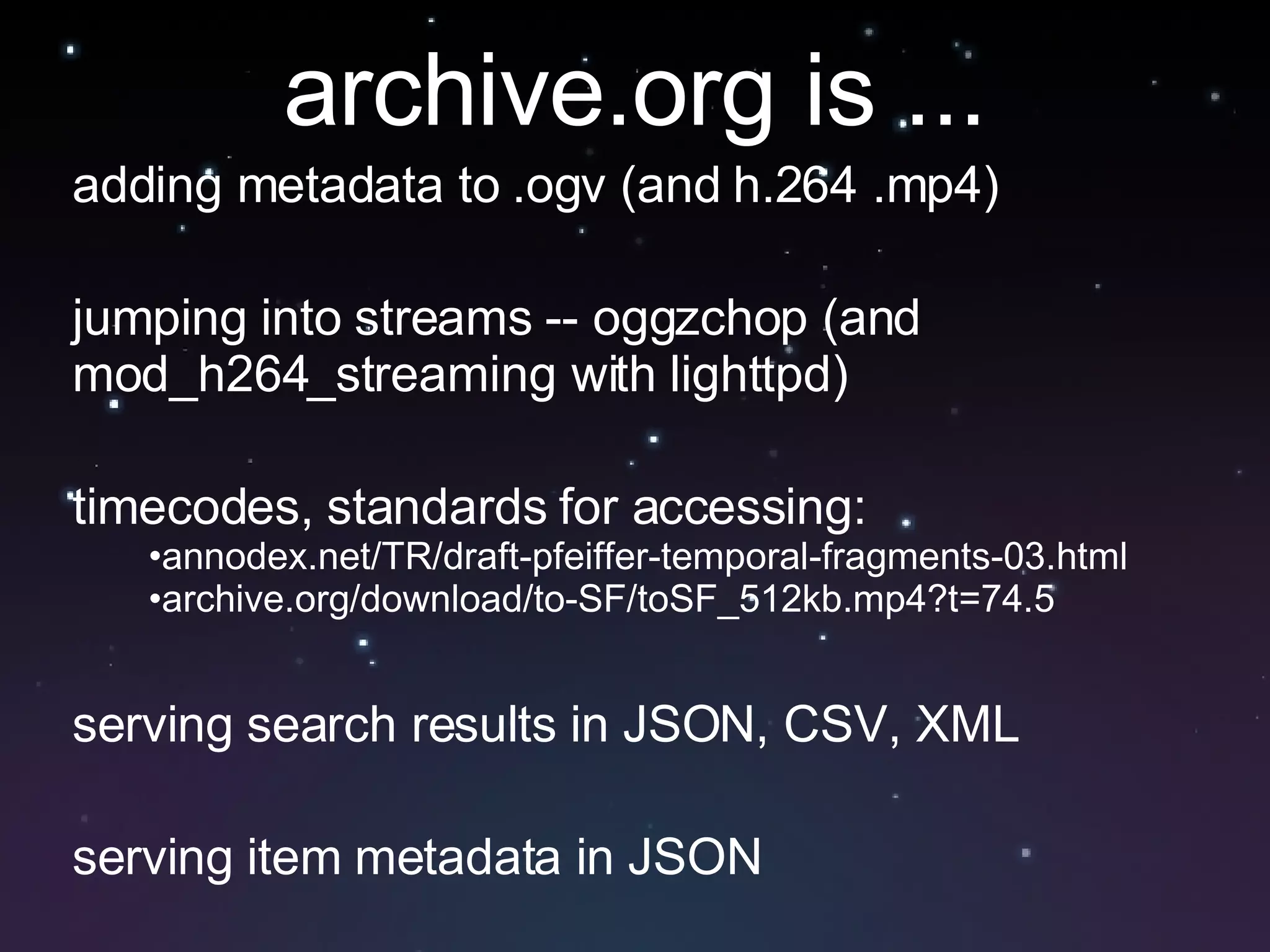 adding metadata to .ogv (and h.264 .mp4) jumping into streams -- oggzchop (and mod_h264_streaming with lighttpd) timecodes, standards for accessing:  annodex.net/TR/draft-pfeiffer-temporal-fragments-03.html archive.org/download/to-SF/toSF_512kb.mp4?t=74.5 serving search results in JSON, CSV, XML serving item metadata in JSON archive.org is ... 