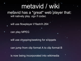 metavid / wiki will natively play .ogv if codec will use flowplayer if flash/h.264 can play MPEG will use chopping/seeking for snippets can jump from clip format A to clip format B is now being incorporated into wikimedia metavid has a *great* web player that: 