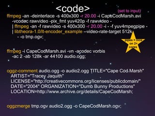 <code>  ffmpeg  -an -deinterlace -s 400x300  -r 20.00  -i CapeCodMarsh.avi -vcodec rawvideo -pix_fmt yuv420p -f rawvideo -  |  ffmpeg  -an -f rawvideo -s 400x300  -r 20.00  -i - -f yuv4mpegpipe - |  libtheora-1.0/lt-encoder_example  --video-rate-target 512k  - -o tmp.ogv; ffmpeg  -i CapeCodMarsh.avi -vn -acodec vorbis  -ac 2 -ab 128k -ar 44100 audio.ogg; oggz-comment  audio.ogg -o audio2.ogg TITLE="Cape Cod Marsh"  ARTIST="Tracey Jaquith"  LICENSE="http://creativecommons.org/licenses/publicdomain/"  DATE="2004" ORGANIZATION="Dumb Bunny Productions"  LOCATION=http://www.archive.org/details/CapeCodMarsh; oggzmerge  tmp.ogv audio2.ogg -o CapeCodMarsh.ogv; pipes = nice on 2+ cores  (set to input) 