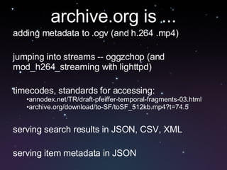 adding metadata to .ogv (and h.264 .mp4) jumping into streams -- oggzchop (and mod_h264_streaming with lighttpd) timecodes, standards for accessing:  annodex.net/TR/draft-pfeiffer-temporal-fragments-03.html archive.org/download/to-SF/toSF_512kb.mp4?t=74.5 serving search results in JSON, CSV, XML serving item metadata in JSON archive.org is ... 