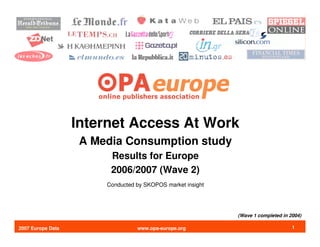 Internet Access At Work
                    A Media Consumption study
                         Results for Europe
                         2006/2007 (Wave 2)
                        Conducted by SKOPOS market insight




                                                             (Wave 1 completed in 2004)

2007 Europe Data                  www.opa-europe.org                               1