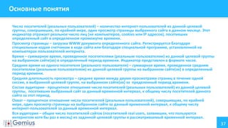 37
Основные понятия
Число посетителей (реальных пользователей) – количество интернет-пользователей из данной целевой
группы, совершивших, по крайней мере, один просмотр страницы выбранного сайта в данном месяце. Этот
индикатор отражает реальное число лиц (не компьютеров, cookies или IP адресов), посетивших
определенный сайт в определенном промежутке времени.
Просмотр страницы – загрузка WWW документа определенного сайта. Регистрируется благодаря
специальным кодам счетчикам в коде сайта или благодаря специальной программе, установленной на
компьютерах пользователей интернета.
Время – суммарное время, проведенное посетителями (реальным пользователем) из данной целевой группы
на выбранном сайте(ах) в определенный период времени. Индикатор представлен в формате часов.
Среднее время на одного посетителя (реального пользователя) – суммарное время, проведенное средним
посетителем (реальным пользователем) из данной целевой группы на выбранном сайте(ах) в определенный
период времени.
Средняя длительность просмотра – среднее время между двумя просмотрами страниц в течение одной
сессии, в выбранной целевой группе, на выбранном сайте(ах) за пределенный период времени.
Состав аудитории - процентное отношение числа посетителей (реальных пользователей) из данной целевой
группы, посетивших выбранный сайт за данный временной интервал, к общему числу посетителей данного
сайта за этот период.
Охват – процентное отношение числа посетителей (реальных пользователей), совершивших, по крайней
мере, один просмотр страницы на выбранном сайте за данный временной интервал, к общему числу
интернет-пользователей за данный временной интервал.
Вся аудитория – общее число посетителей сайтов (посетителей real users, заявивших, что пользуются
интернетом хотя бы раз в месяц) из заданной целевой группы в рассматриваемый временной интервал.
 