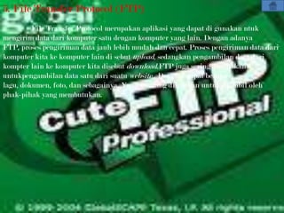 5. File Transfer Protocol (FTP)
         File Transfer Protocol merupakan aplikasi yang dapat di gunakan ntuk
mengirim data dari komputer satu dengan komputer yang lain. Dengan adanya
FTP, proses pengiriman data jauh lebih mudah dan cepat. Proses pengiriman data dari
komputer kita ke komputer lain di sebut upload, sedangkan pengambilan data dari
kompter lain ke komputer kita disebut download.FTP juga sering digunakan
untukpengambilan data satu dari suatu website . Data ini dapat berupa
lagu, dokumen, foto, dan sebagainya. Yang memang diizinkan untuk diambil oleh
phak-pihak yang membutukan.
 