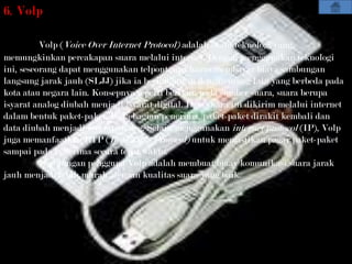 6. Volp

          Volp (Voice Over Internet Protocol) adalah suatu teknologi yang
memungkinkan percakapan suara melalui internet. Dengan menggunakan teknologi
ini, seseorang dapat menggunakan telpontanpa harus membayar biaya sambungan
langsung jarak jauh (SLJJ) jika ia berhubungan dengan orang lain yang berbeda pada
kota atau negara lain. Konsepnya seperti berikut: pada sumber suara, suara berupa
isyarat analog diubah menjadi isyarat digital. Data suara ini dikirim melalui internet
dalam bentuk paket-paket. Pada bagian penerima, paket-paket dirakit kembali dan
data diubah menjadi isyarat analog. Selain menggunakan internet protocol (IP), Volp
juga memanfaatkan RTP (Real Time Protocol) untuk memastikan pagar paket-paket
sampai pada penerima secara tepat waktu.
          keuntungan pengguna Volp adalah membuat biaay komunikasi suara jarak
jauh menjadi lebih murah, dengan kualitas suara yang baik.
 