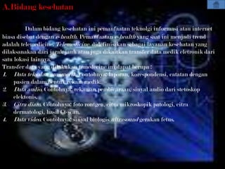 A.Bidang kesehatan

         Dalam bidang kesehatan ini pemanfaatan teknolgi informasi atau internet
biasa disebut dengan e-health. Pemanfaatan e-health yang saat ini menjadi trend
adalah telemedicine. Telemedicine didefinisikan sebagai layanan kesehatan yang
dilaksanakan dari jarak jauh atau juga dikaitkan transfer data medik eletronik dari
satu lokasi lainnya.
Transfer data yang dilakukan temedecine ini dapat berupa :
1. Data teks dan nummerik. Contohnya: laporan, korespondensi, catatan dengan
     pasien dalam bentuk rekam medik.
2. Data audio. Contohnya: rekaman pembicaraan, sinyal audio dari stetoskop
     elektonis.
3. Citra diam. Contohnya: foto rontgen, citra mikroskopik patologi, citra
     dermatologi, hasil Ct-scan.
4. Data video. Contohnya: sinyal biologis ultrasound gerakan fetus.
 