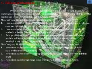 C. Bidang perdagangan

          Proses perdagangan melalui dunia internet ini dikenal dangan nama e-
commerce. Dengan kata lain, commerce adalah kegiatan jual/beli barang atau jasa yang
dijalankan secara elektronik melalui jaringan internet.
Manfaat yang diperoleh perusahaan, antara lain:
1. Perusahaan dapat menjual produknya kepada lebih banyak konsumen sebab area
     cakupan internet meliputi wilayah yang sangat luas.
2. Perusahaan dapat mengurangi biaya operasional karena tidak memerlukan
     tambahan kantor cabang maupun karyawan.
3. Adanya efisiensi biaay memungkinkan perusahaan untuk menurunkan harga
     produk, sehingga menarik lebh banyak konsumen dan tentunya akan
     meningkatkan daya saing perusahaan.
Manfaat yang di peroleh konsumen dengan adanya e-commerce, antara lain:
1. Konsumen dapat melakukan transsaksi pembelian kapan saja dan di mana
     saja, asalkan tersedia internet.
2. Konsumen dapat membeli barang dari negara lain, jika belum tersedia didalam
     negri
3. Konsumen dapatmengurangi biaya transportasi dan menghemat waktu.
 
