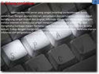 D. Bidang pendidikan

         internet memiliki peran yang sangat besarbagi perkembangan dunia
pendidikan. Dengan adanya internet, penyebaran dan pertukaran informasi dapat
berlangsung sangat mudah dan singkat. Informasi dan pengetahuan yang mengalir
melalui internet ini tentu saja sangat menguntungkan banyak pihak. Ini dapat
mengetahui berbagai macam hal tanpa perlu berususah paay mencarinya ke sana
kemari. Cukup dengan menjelajahi internet, kita dapat menemukan beraneka macam
informasi dan pengetahuan baru yang kita inginkan.
 