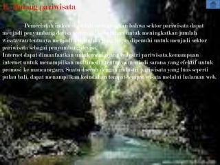 E. Bidang pariwisata

         Pemerintah indonesia telah mencanagkan bahwa sektor pariwisata dapat
menjadi penyumbang devisa tertinggi. Kebutuhan untuk meningkatkan jumlah
wisatawan tentunya menjadi kebutuhan yang harus dipenuhi untuk menjadi sektor
pariwisata sebagai penyumbang devisa.
Internet dapat dimanfaatkan untuk menunjang industri pariwisata.kemampuan
internet untuk menampilkan multimedia tentunya menjadi sarana yang efektif untuk
promosi ke mancanegara. Suatu daerah dengan industri pariwisata yang luas seperti
pulau bali, dapat menampilkan keindahan tempat-tempat wisata melalui halaman web.
 