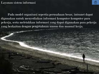 Layanan sistem informasi


    Pada model organisasi sepertia perusahaan besar, intranet dapat
digunakan untuk menyediakan informasi komputer-komputer para
pekerja, serta meletakkan informasi yang dapat digunakan para pekerja
yang berkaitan dengan pengetahuan umum dan manual kerja.
 
