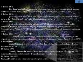 5. Tahun 1972.
          Ray Tomilson berhasil mengembangkan suatu program yang mampu mengirim surat
elektronik melalui ARPANET, yang di kenal dengan sebutan email(Electronic mail).
6. Tahun 1976 .
          pada tanggal 26 maret 1976, ratu inggris berhasil mengirimkan email untuk pertama
kalinya dari Royal Signals And radar Establishment di Malvern.
7. Tahun 1982
          seirirng berjalannya waktu, ukuran ARPANET sendiri semakin lama semakin
membesar. Protokol komunikasi data yang di gunakan pada saat itu, yaitu Network
Communication Protocol (NPC). Yang tidak sanggup menampung jumlah komputeryang sangat
besar.
8. Tahun 1984
                dengan banyaknya alamat jaringan komputeryang ada, maka pada tahun 1984
 diperkenalkan suatu penamaan alamat atau biasa di sebut dengan Domain Name System (DNS).
9. Tahun 1988.
          Jarko Oikarinen dari filand menemukan dan sekaligus memperkenalkan IRC atau
Internet Realy Chat.
10. Tahun 1990.
         Timothy Berners Le seorang peneliti menemukan program editor dan browser yang
menjelajahi antara suatu komputer dengan komputer yang lainnya.
11. Tahun 1991-1993.
MarcAndreesen bersama timnya mengembangkan aplikasi browser yang dinamakan Mosaic.
 