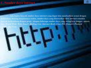 C. Sumber daya internet


         Ada begitu banyak sumber daya internet yang dapat kita manfaatkan sesuai dengan
kebutuhan. Seiring berjalannya waktu, sumber daya yang ditawarkan oleh internet semakin
banyak berkembang dengan pesat. Adapun beberapa sumber daya yang sering kita jumpai, antara
lain World Wide Web, Email, Malling List, Internet Realy Chat, File Transfer Protocol
(FTP), dan Volp .
 