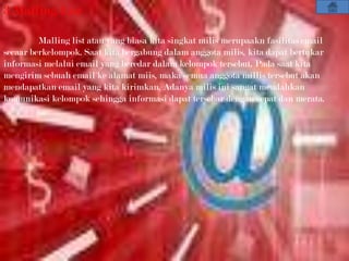 3.Malling List

         Malling list atau yang biasa kita singkat milis merupaakn fasilitas email
secaar berkelompok. Saat kita bergabung dalam anggota milis, kita dapat bertukar
informasi melalui email yang beredar dalam kelompok tersebut. Pada saat kita
mengirim sebuah email ke alamat miis, maka semua anggota millis tersebut akan
mendapatkan email yang kita kirimkan. Adanya milis ini sangat meudahkan
komunikasi kelompok sehingga informasi dapat tersebar dengan cepat dan merata.
 