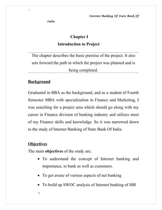 “
                                       Internet Banking Of State Bank Of
             India



                           Chapter I
                     Introduction to Project

    The chapter describes the basic premise of the project. It also
    sets forward the path in which the project was planned and is
                           being completed.

Background

Graduated in BBA as the background, and as a student of Fourth
Semester MBA with specialization in Finance and Marketing, I
was searching for a project area which should go along with my
career in Finance division of banking industry and utilizes most
of my Finance skills and knowledge. So it was narrowed down
to the study of Internet Banking of State Bank Of India.


Objectives
The main objectives of the study are:
       • To understand the concept of Internet banking and
           importance, to bank as well as customers.

       • To get aware of various aspects of net banking

       • To build up SWOC analysis of Internet banking of SBI
       1
 