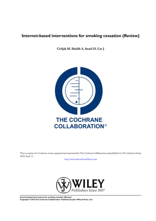 Internet-based interventions for smoking cessation (Review)
Civljak M, Sheikh A, Stead LF, Car J
This is a reprint of a Cochrane review, prepared and maintained by The Cochrane Collaboration and published in The Cochrane Library
2010, Issue 11
http://www.thecochranelibrary.com
Internet-based interventions for smoking cessation (Review)
Copyright © 2010 The Cochrane Collaboration. Published by John Wiley & Sons, Ltd.
 