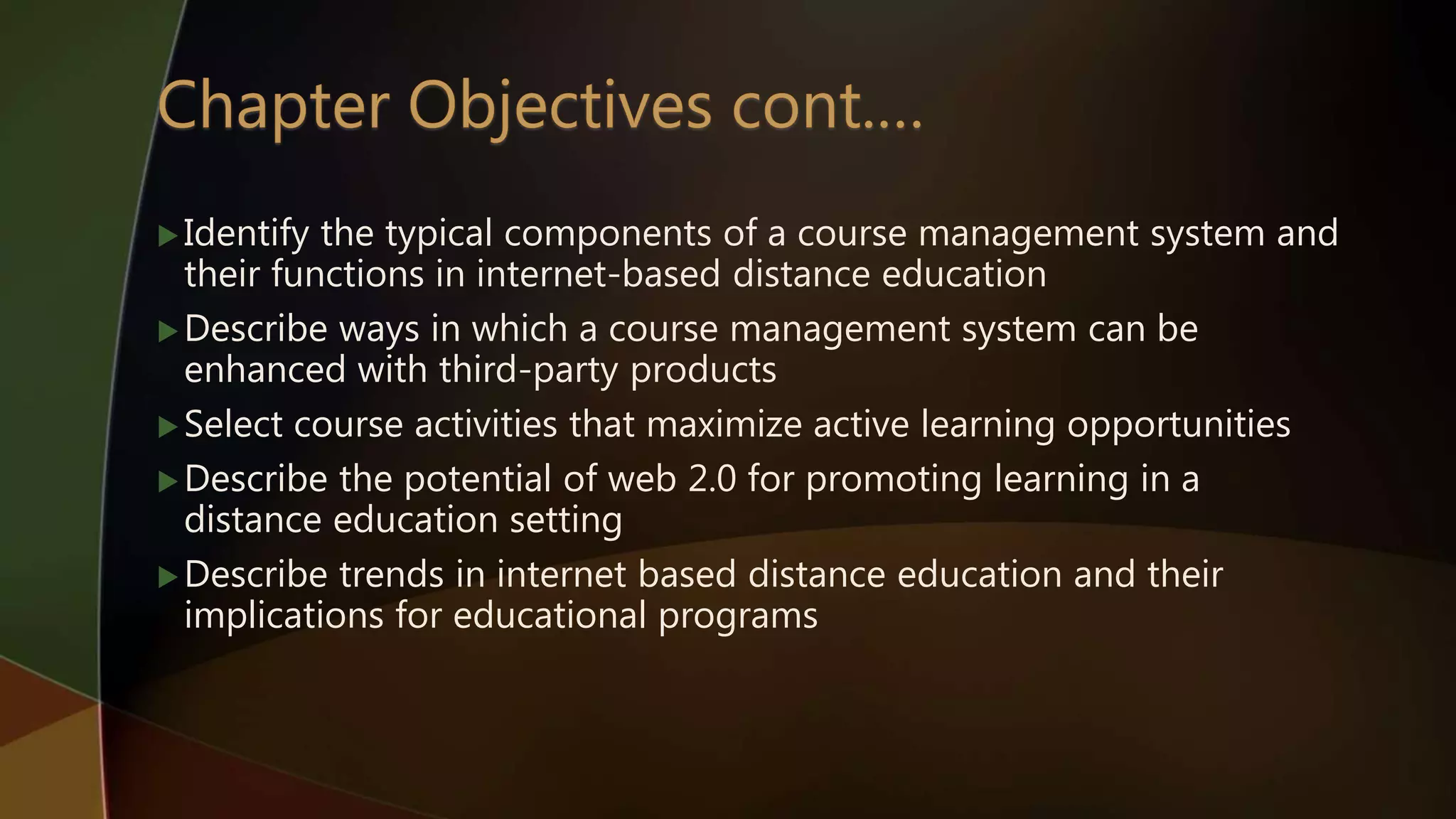 Identify the typical components of a course management system and
their functions in internet-based distance education
Describe ways in which a course management system can be
enhanced with third-party products
Select course activities that maximize active learning opportunities
Describe the potential of web 2.0 for promoting learning in a
distance education setting
Describe trends in internet based distance education and their
implications for educational programs
 