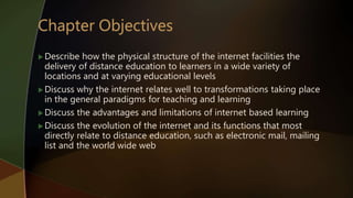 Describe how the physical structure of the internet facilities the
delivery of distance education to learners in a wide variety of
locations and at varying educational levels
Discuss why the internet relates well to transformations taking place
in the general paradigms for teaching and learning
Discuss the advantages and limitations of internet based learning
Discuss the evolution of the internet and its functions that most
directly relate to distance education, such as electronic mail, mailing
list and the world wide web
 