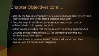 Identify the typical components of a course management system and
their functions in internet-based distance education
Describe ways in which a course management system can be
enhanced with third-party products
Select course activities that maximize active learning opportunities
Describe the potential of web 2.0 for promoting learning in a
distance education setting
Describe trends in internet based distance education and their
implications for educational programs
 