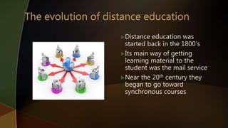 Distance education was
started back in the 1800’s
Its main way of getting
learning material to the
student was the mail service
Near the 20th century they
began to go toward
synchronous courses
 