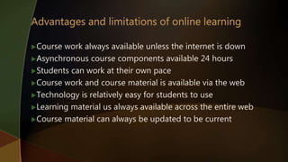 Course work always available unless the internet is down
Asynchronous course components available 24 hours
Students can work at their own pace
Course work and course material is available via the web
Technology is relatively easy for students to use
Learning material us always available across the entire web
Course material can always be updated to be current
 