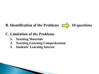 B. Identification of the Problems
C. Limitation of the Problems
1. Teaching Materials
2. Teaching Listening Comprehension
3. Students’ Learning Interest

10 questions

 