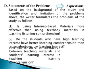 D. Statements of the Problems

3 questions

Based on the background of the study and
identification and limitation of the problems
above, the writer formulates the problems of the
study as follows:
(1). Is using Internet-Based Materials more
effective than using textbook materials in
teaching listening comprehension?
(2). Do the students who have high learning
interest have better listening comprehension than
those (3). Is there an interaction
And who have low learning interest?
between teaching materials and
students’ learning interest in
teaching
listening
comprehension?

 