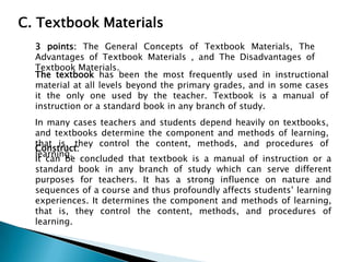 C. Textbook Materials
3 points: The General Concepts of Textbook Materials, The
Advantages of Textbook Materials , and The Disadvantages of
Textbook Materials.
The textbook has been the most frequently used in instructional
material at all levels beyond the primary grades, and in some cases
it the only one used by the teacher. Textbook is a manual of
instruction or a standard book in any branch of study.
In many cases teachers and students depend heavily on textbooks,
and textbooks determine the component and methods of learning,
that is, they control the content, methods, and procedures of
Construct:
learning.
It can be concluded that textbook is a manual of instruction or a
standard book in any branch of study which can serve different
purposes for teachers. It has a strong influence on nature and
sequences of a course and thus profoundly affects students’ learning
experiences. It determines the component and methods of learning,
that is, they control the content, methods, and procedures of
learning.

 