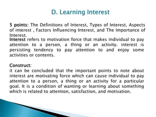 D. Learning Interest
5 points: The Definitions of Interest, Types of Interest, Aspects
of interest , Factors Influencing Interest, and The Importance of
Interest.
Interest refers to motivation force that makes individual to pay
attention to a person, a thing or an activity. interest is
persisting tendency to pay attention to and enjoy some
activities or contents.
Construct:
it can be concluded that the important points to note about
interest are motivating force which can cause individual to pay
attention to a person, a thing or an activity for a particular
goal. It is a condition of wanting or learning about something
which is related to attention, satisfaction, and motivation.

 