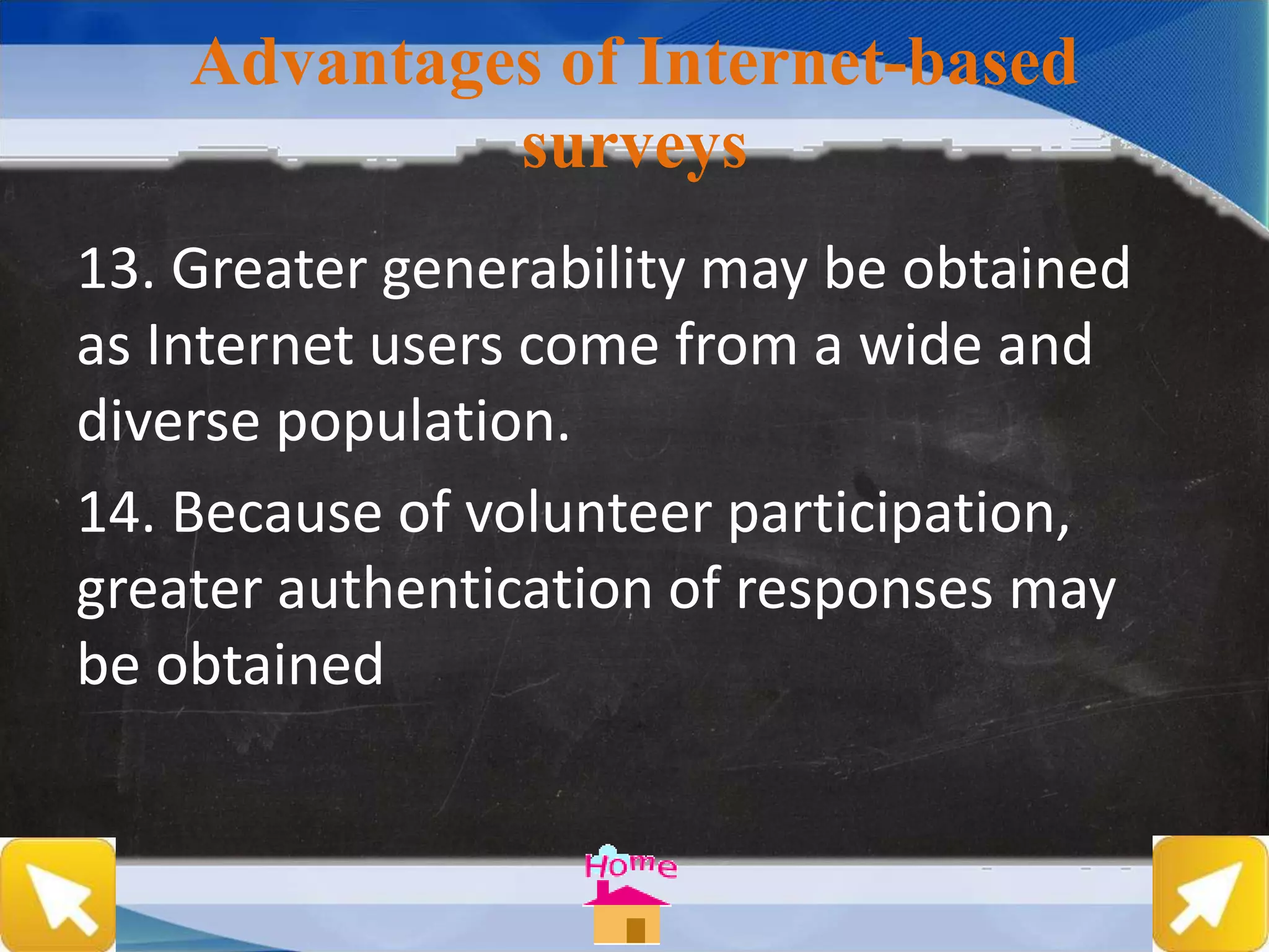 Advantages of Internet-based
surveys
13. Greater generability may be obtained
as Internet users come from a wide and
diverse population.
14. Because of volunteer participation,
greater authentication of responses may
be obtained
 