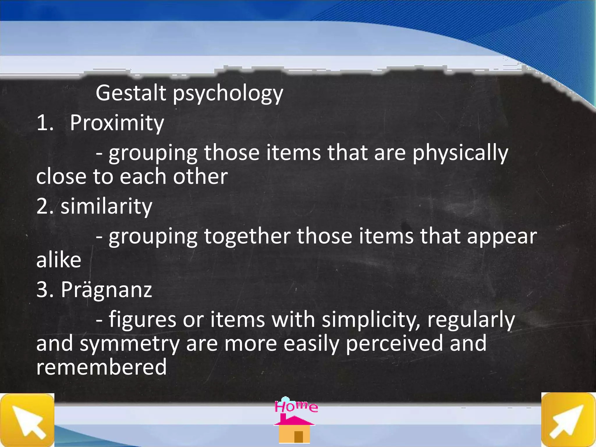 Gestalt psychology
1. Proximity
- grouping those items that are physically
close to each other
2. similarity
- grouping together those items that appear
alike
3. Prägnanz
- figures or items with simplicity, regularly
and symmetry are more easily perceived and
remembered
 