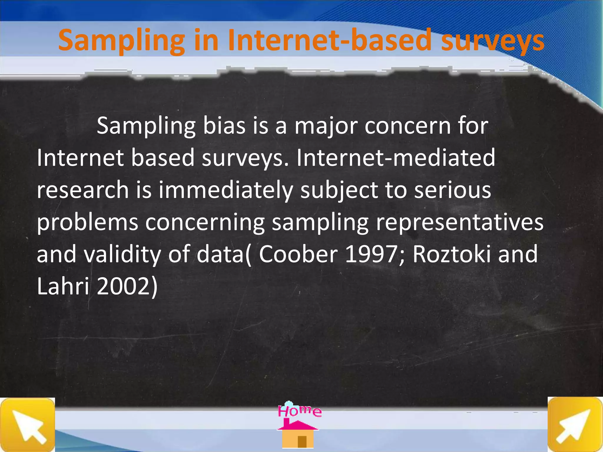 Sampling in Internet-based surveys
Sampling bias is a major concern for
Internet based surveys. Internet-mediated
research is immediately subject to serious
problems concerning sampling representatives
and validity of data( Coober 1997; Roztoki and
Lahri 2002)
 