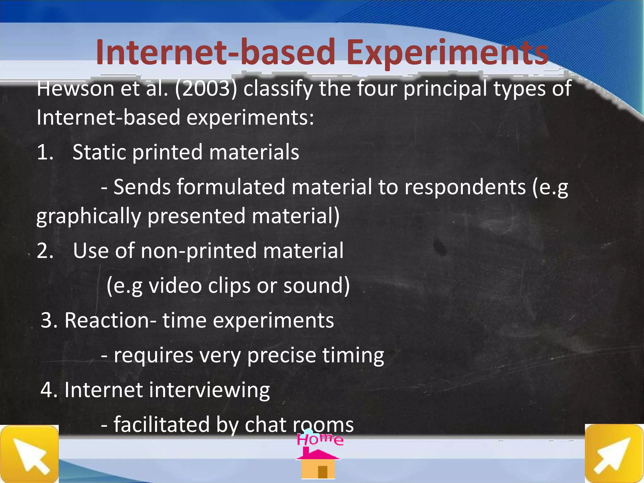 Internet-based Experiments
Hewson et al. (2003) classify the four principal types of
Internet-based experiments:
1. Static printed materials
- Sends formulated material to respondents (e.g
graphically presented material)
2. Use of non-printed material
(e.g video clips or sound)
3. Reaction- time experiments
- requires very precise timing
4. Internet interviewing
- facilitated by chat rooms
 