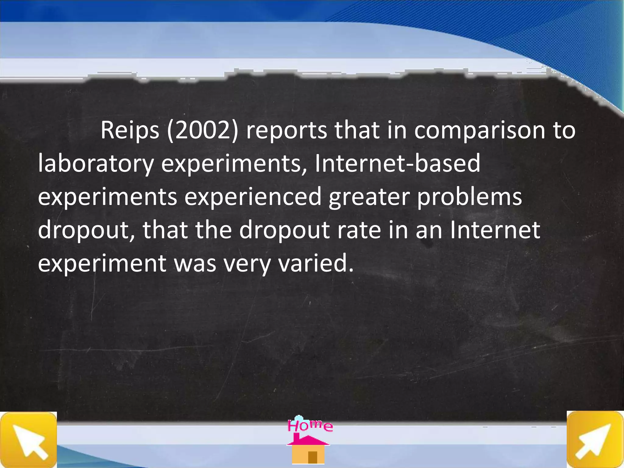 Reips (2002) reports that in comparison to
laboratory experiments, Internet-based
experiments experienced greater problems
dropout, that the dropout rate in an Internet
experiment was very varied.
 