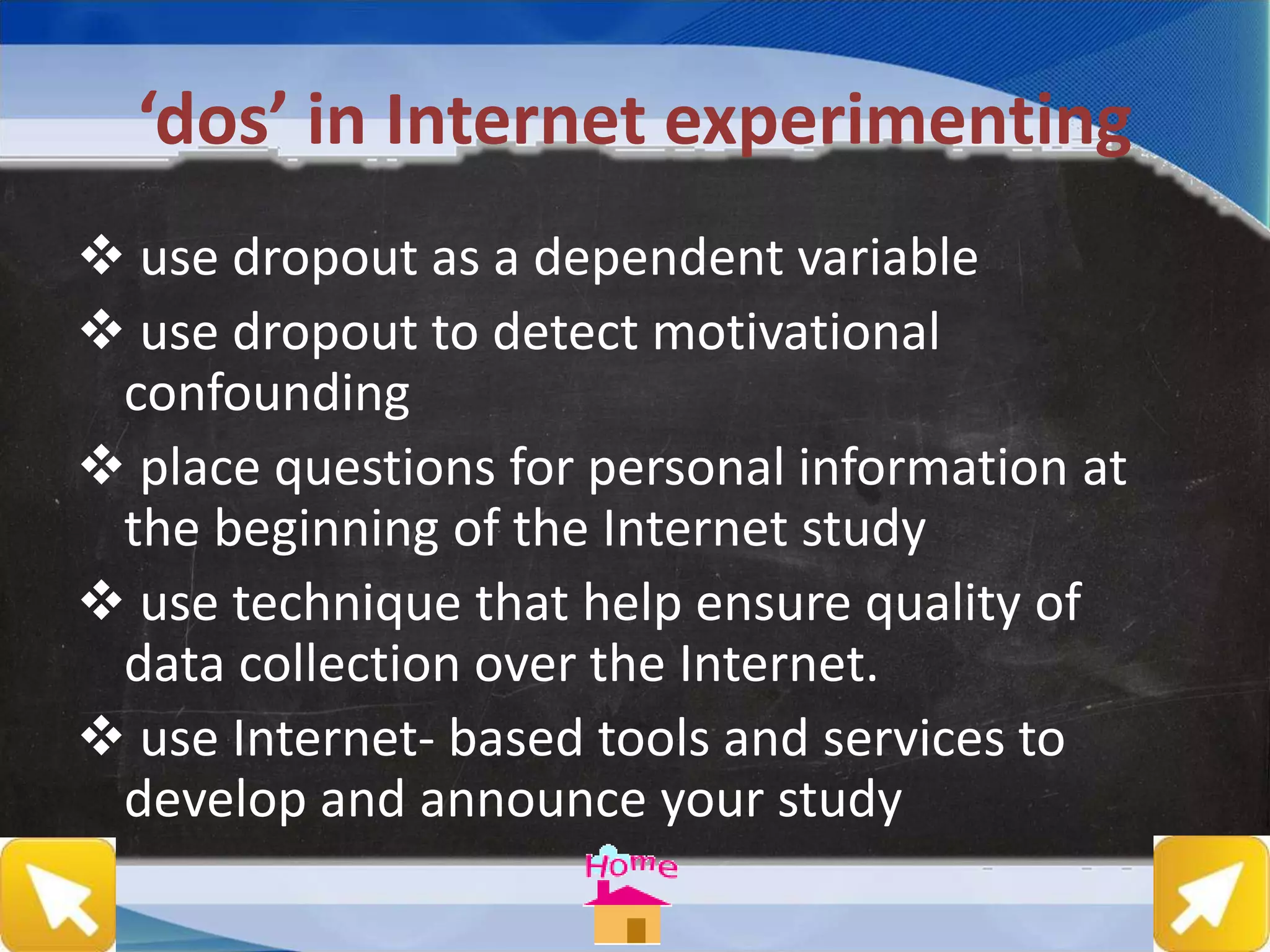 ‘dos’ in Internet experimenting
 use dropout as a dependent variable
 use dropout to detect motivational
confounding
 place questions for personal information at
the beginning of the Internet study
 use technique that help ensure quality of
data collection over the Internet.
 use Internet- based tools and services to
develop and announce your study
 