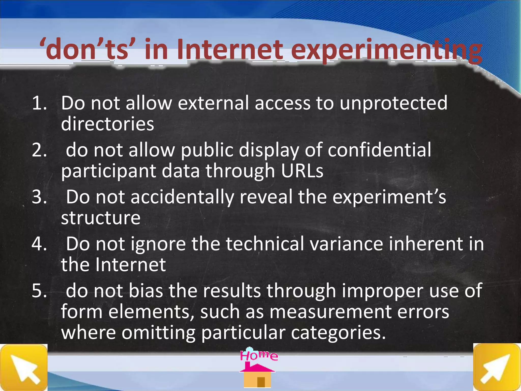 ‘don’ts’ in Internet experimenting
1. Do not allow external access to unprotected
directories
2. do not allow public display of confidential
participant data through URLs
3. Do not accidentally reveal the experiment’s
structure
4. Do not ignore the technical variance inherent in
the Internet
5. do not bias the results through improper use of
form elements, such as measurement errors
where omitting particular categories.
 