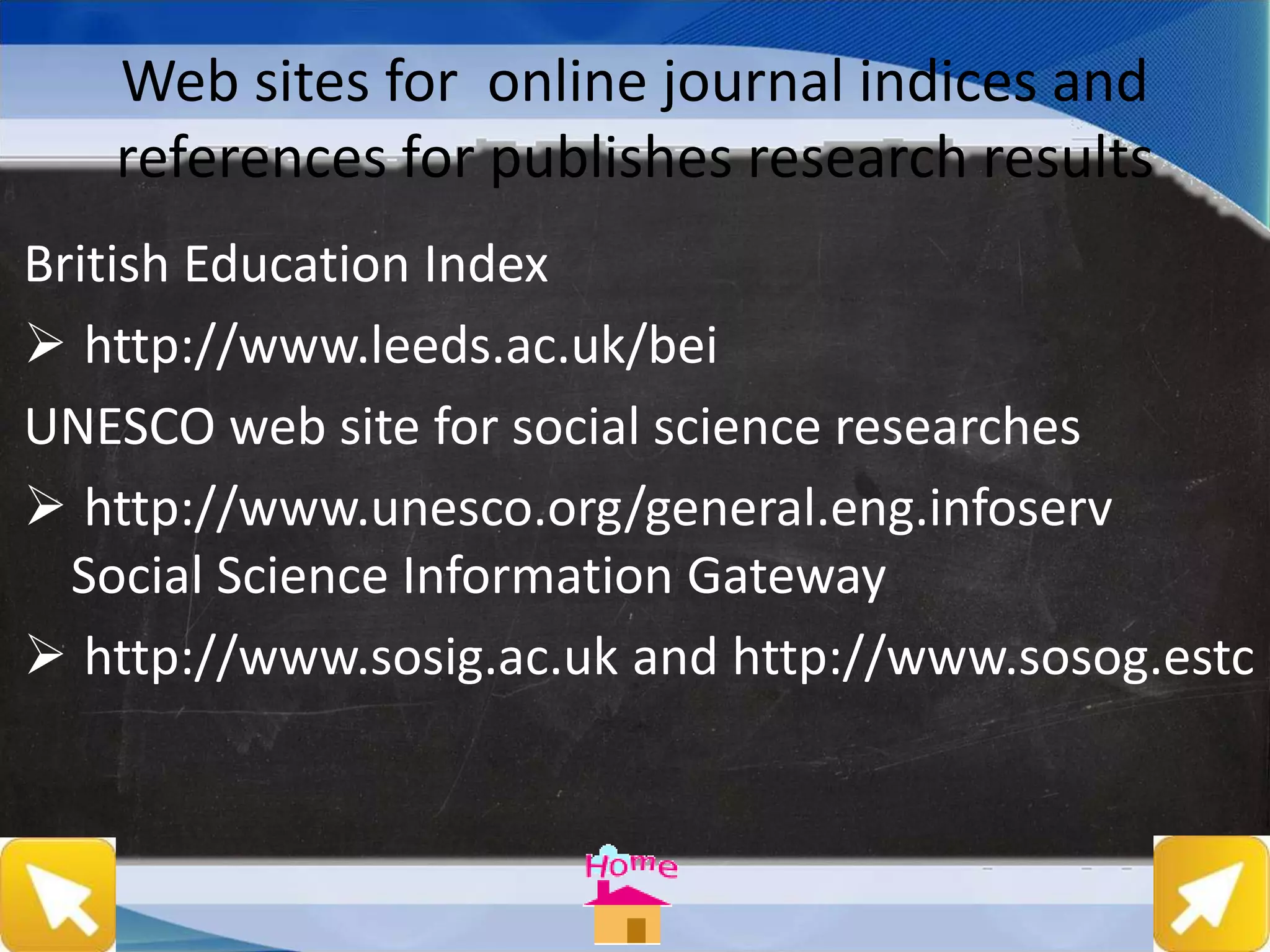 Web sites for online journal indices and
references for publishes research results
British Education Index
 http://www.leeds.ac.uk/bei
UNESCO web site for social science researches
 http://www.unesco.org/general.eng.infoserv
Social Science Information Gateway
 http://www.sosig.ac.uk and http://www.sosog.estc
 