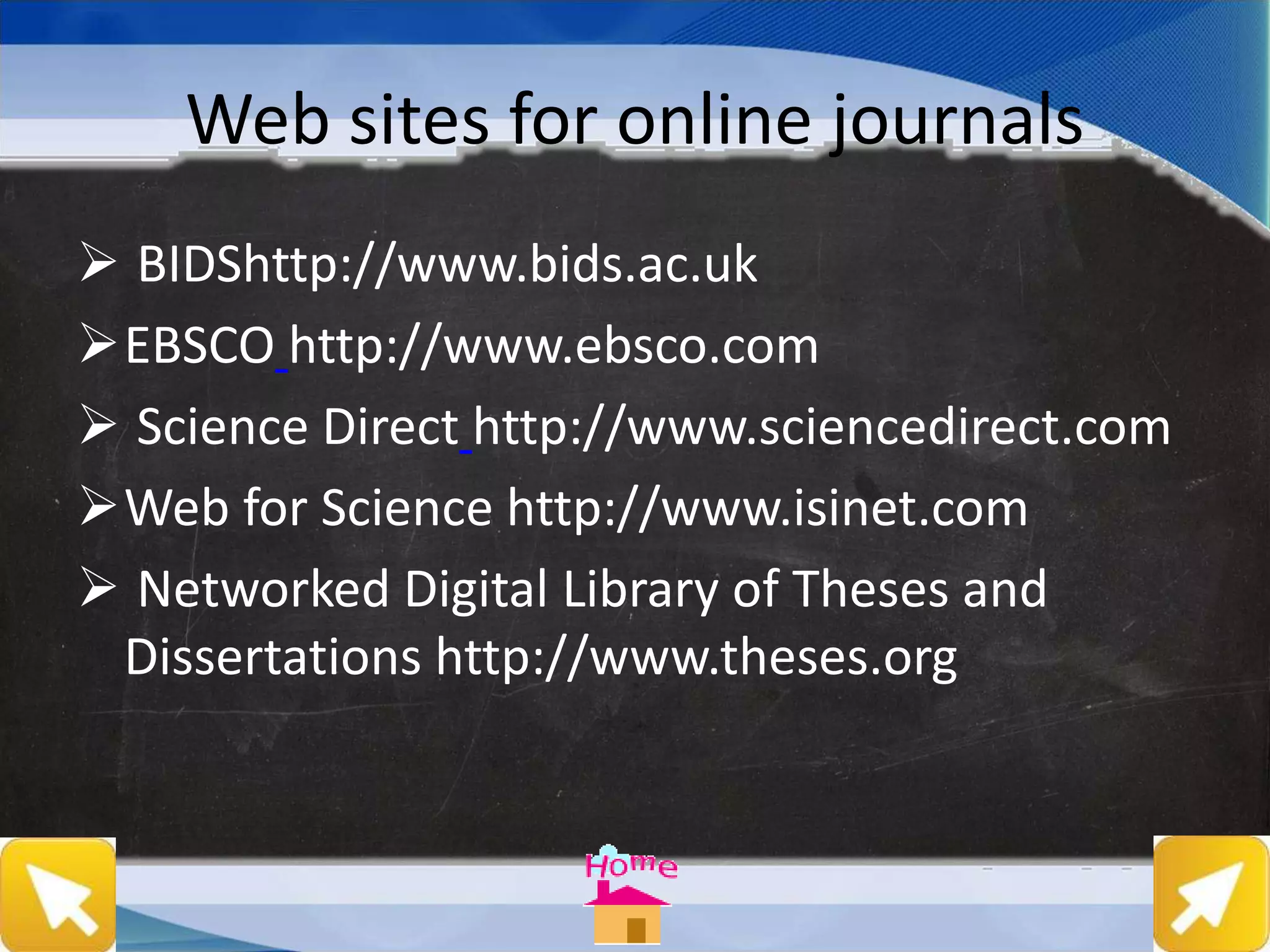 Web sites for online journals
 BIDShttp://www.bids.ac.uk
EBSCO http://www.ebsco.com
 Science Direct http://www.sciencedirect.com
Web for Science http://www.isinet.com
 Networked Digital Library of Theses and
Dissertations http://www.theses.org
 