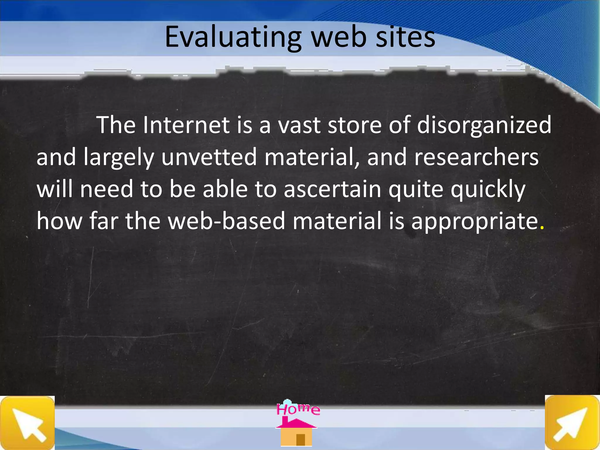 Evaluating web sites
The Internet is a vast store of disorganized
and largely unvetted material, and researchers
will need to be able to ascertain quite quickly
how far the web-based material is appropriate.
 