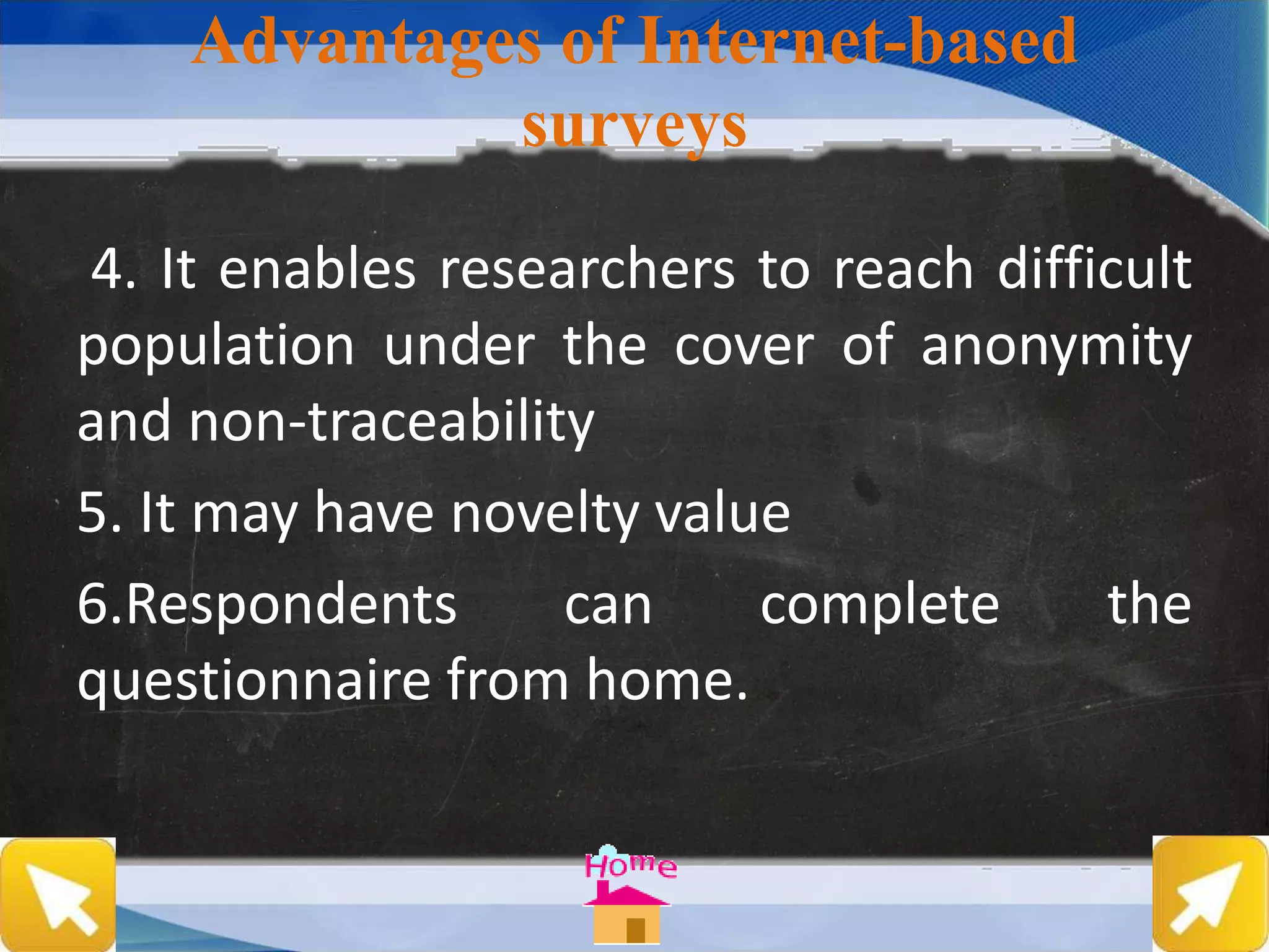 Advantages of Internet-based
surveys
4. It enables researchers to reach difficult
population under the cover of anonymity
and non-traceability
5. It may have novelty value
6.Respondents can complete the
questionnaire from home.
 