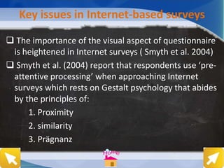 Key issues in Internet-based surveys
 The importance of the visual aspect of questionnaire
is heightened in Internet surveys ( Smyth et al. 2004)
 Smyth et al. (2004) report that respondents use ‘pre-
attentive processing’ when approaching Internet
surveys which rests on Gestalt psychology that abides
by the principles of:
1. Proximity
2. similarity
3. Prägnanz
 