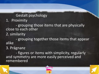 Gestalt psychology
1. Proximity
- grouping those items that are physically
close to each other
2. similarity
- grouping together those items that appear
alike
3. Prägnanz
- figures or items with simplicity, regularly
and symmetry are more easily perceived and
remembered
 