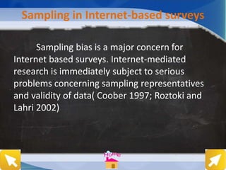 Sampling in Internet-based surveys
Sampling bias is a major concern for
Internet based surveys. Internet-mediated
research is immediately subject to serious
problems concerning sampling representatives
and validity of data( Coober 1997; Roztoki and
Lahri 2002)
 