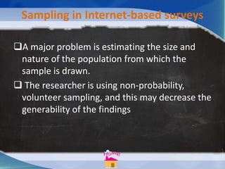 Sampling in Internet-based surveys
A major problem is estimating the size and
nature of the population from which the
sample is drawn.
 The researcher is using non-probability,
volunteer sampling, and this may decrease the
generability of the findings
 