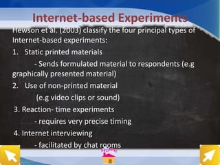 Internet-based Experiments
Hewson et al. (2003) classify the four principal types of
Internet-based experiments:
1. Static printed materials
- Sends formulated material to respondents (e.g
graphically presented material)
2. Use of non-printed material
(e.g video clips or sound)
3. Reaction- time experiments
- requires very precise timing
4. Internet interviewing
- facilitated by chat rooms
 