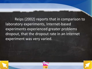Reips (2002) reports that in comparison to
laboratory experiments, Internet-based
experiments experienced greater problems
dropout, that the dropout rate in an Internet
experiment was very varied.
 