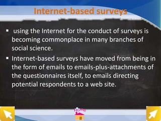 Internet-based surveys
 using the Internet for the conduct of surveys is
becoming commonplace in many branches of
social science.
 Internet-based surveys have moved from being in
the form of emails to emails-plus-attachments of
the questionnaires itself, to emails directing
potential respondents to a web site.
 