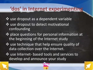‘dos’ in Internet experimenting
 use dropout as a dependent variable
 use dropout to detect motivational
confounding
 place questions for personal information at
the beginning of the Internet study
 use technique that help ensure quality of
data collection over the Internet.
 use Internet- based tools and services to
develop and announce your study
 